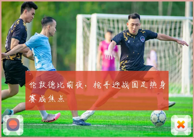 伦敦德比前夜，枪手迎战国足热身赛成焦点