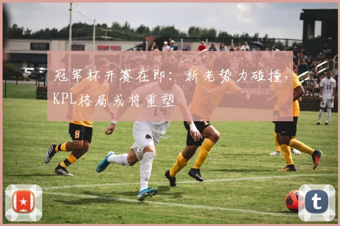 冠军杯开赛在即：新老势力碰撞，KPL格局或将重塑