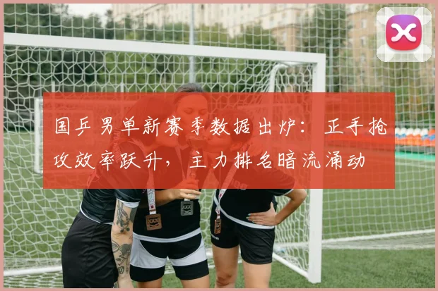 国乒男单新赛季数据出炉：正手抢攻效率跃升，主力排名暗流涌动
