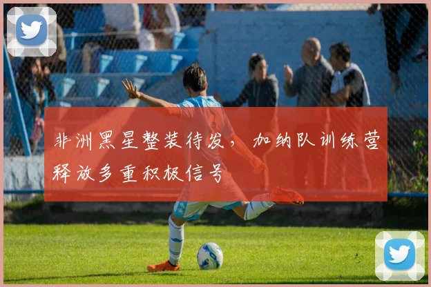 非洲黑星整装待发，加纳队训练营释放多重积极信号
