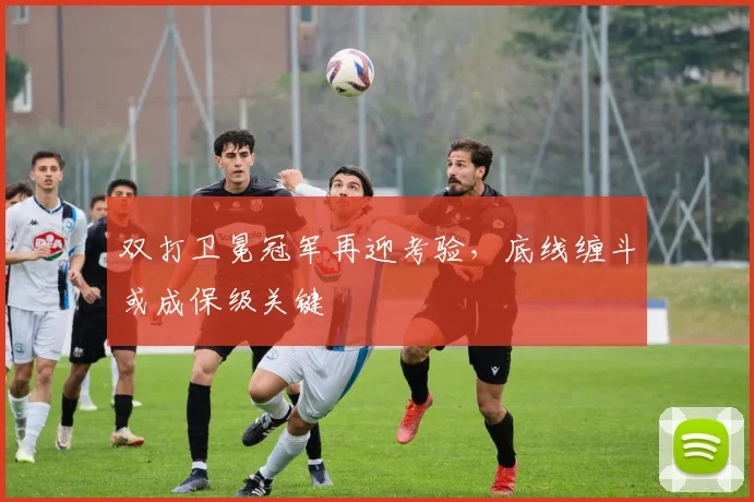 双打卫冕冠军再迎考验，底线缠斗或成保级关键