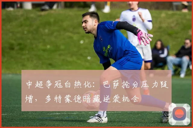 中超争冠白热化：巴萨抢分压力陡增，多特蒙德暗藏逆袭机会