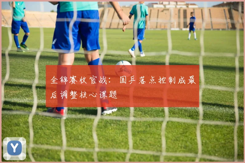 全锦赛收官战：国乒落点控制成最后调整核心课题