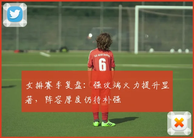 女排赛季复盘：强攻端火力提升显著，阵容厚度仍待补强