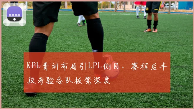 KPL青训布局引LPL侧目，赛程后半段考验各队板凳深度