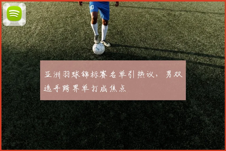 亚洲羽球锦标赛名单引热议，男双选手跨界单打成焦点