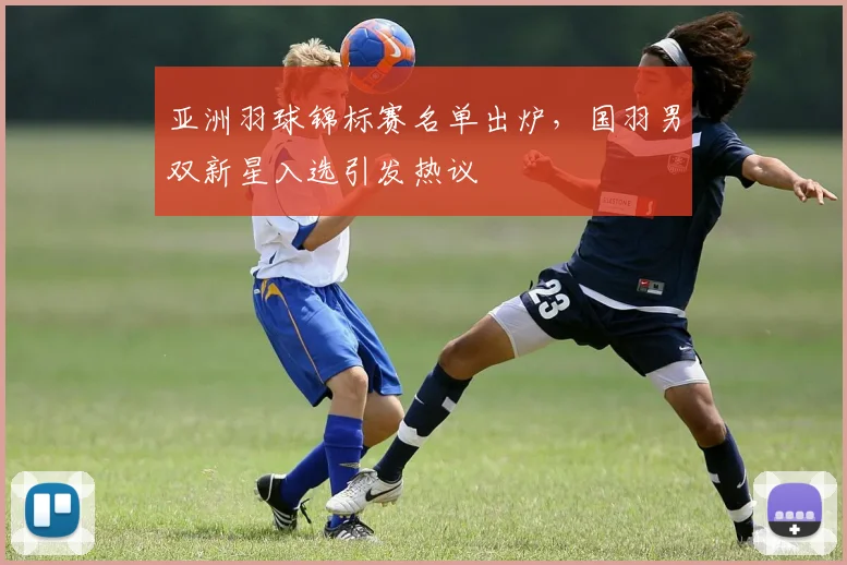 亚洲羽球锦标赛名单出炉，国羽男双新星入选引发热议