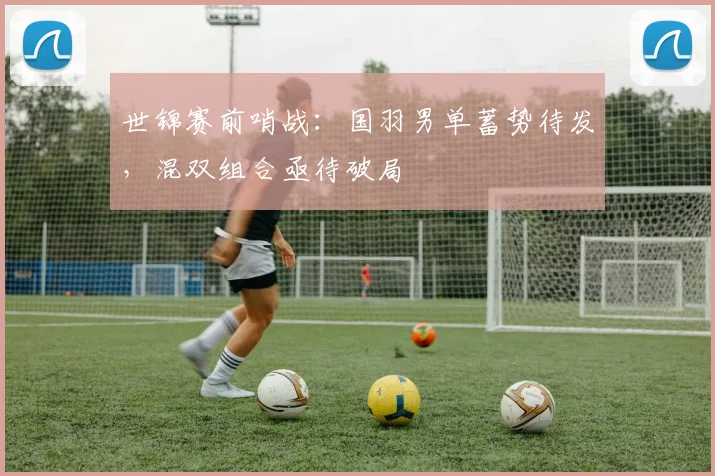 世锦赛前哨战：国羽男单蓄势待发，混双组合亟待破局
