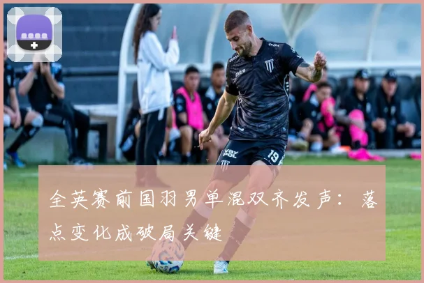 全英赛前国羽男单混双齐发声：落点变化成破局关键