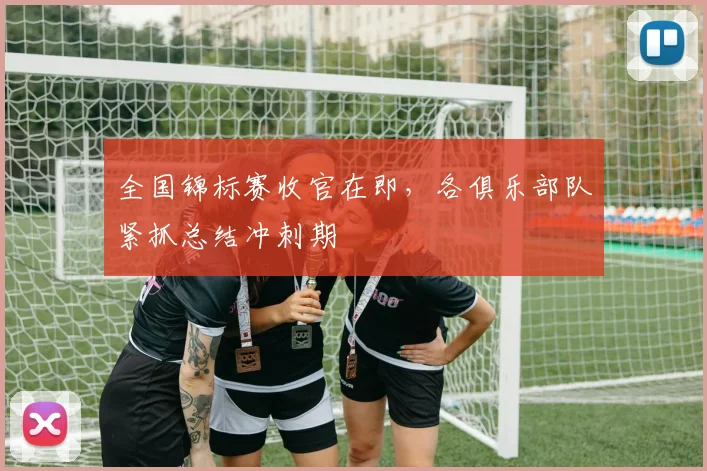 全国锦标赛收官在即，各俱乐部队紧抓总结冲刺期