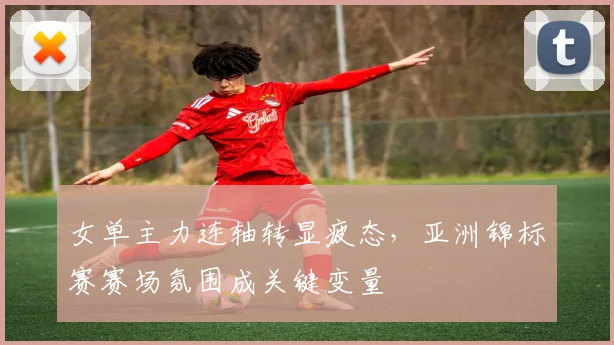 女单主力连轴转显疲态，亚洲锦标赛赛场氛围成关键变量