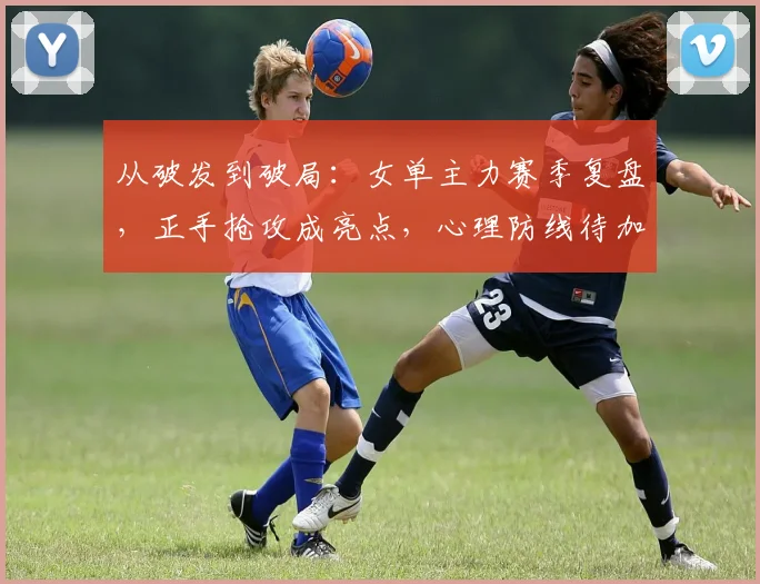 从破发到破局：女单主力赛季复盘，正手抢攻成亮点，心理防线待加固