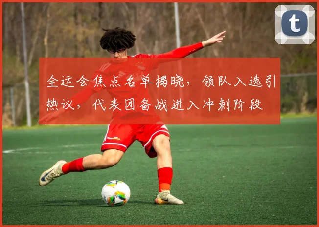 全运会焦点名单揭晓，领队入选引热议，代表团备战进入冲刺阶段