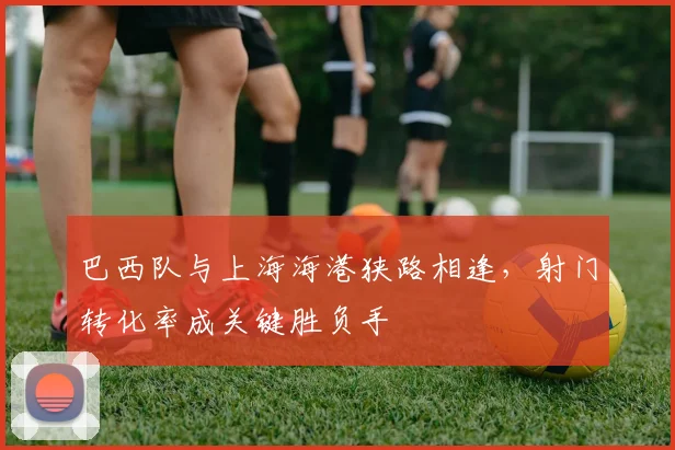 巴西队与上海海港狭路相逢,射门转化率成关键胜负手