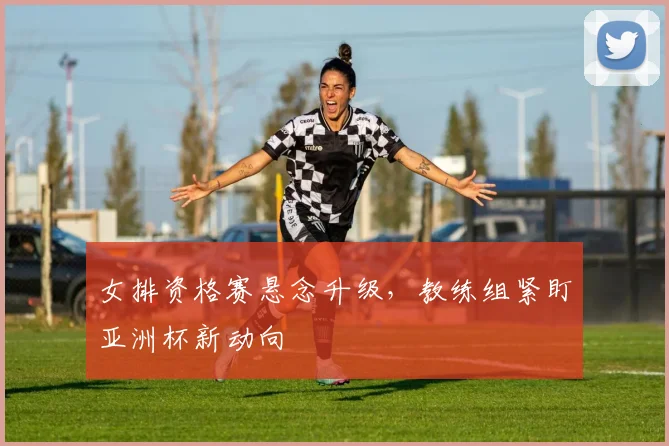 女排资格赛悬念升级，教练组紧盯亚洲杯新动向