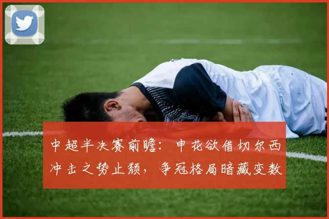 中超半决赛前瞻：申花欲借切尔西冲击之势止颓，争冠格局暗藏变数