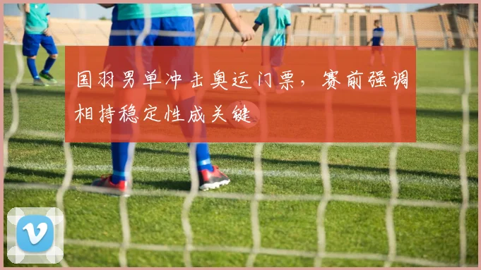 国羽男单冲击奥运门票，赛前强调相持稳定性成关键
