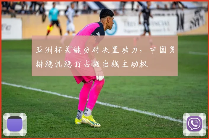 亚洲杯关键分对决显功力，中国男排稳扎稳打占据出线主动权