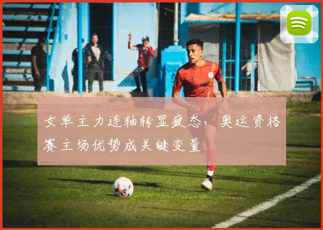 女单主力连轴转显疲态，奥运资格赛主场优势成关键变量