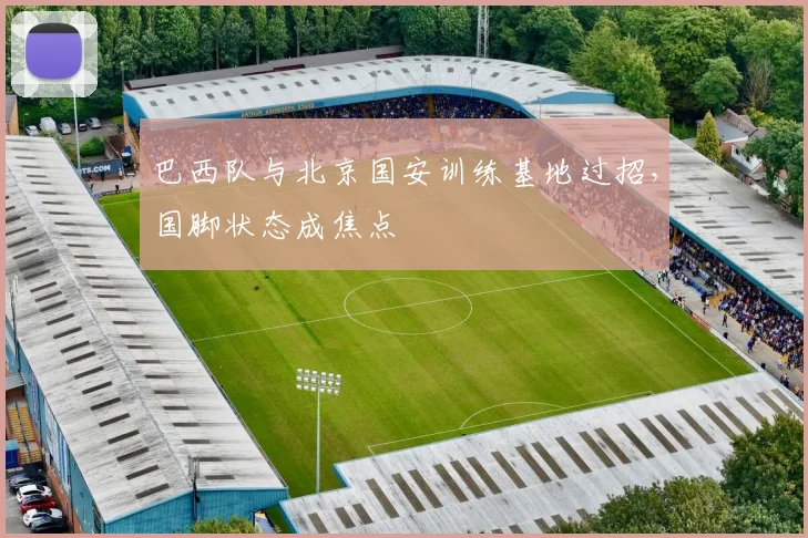 巴西队与北京国安训练基地过招,国脚状态成焦点