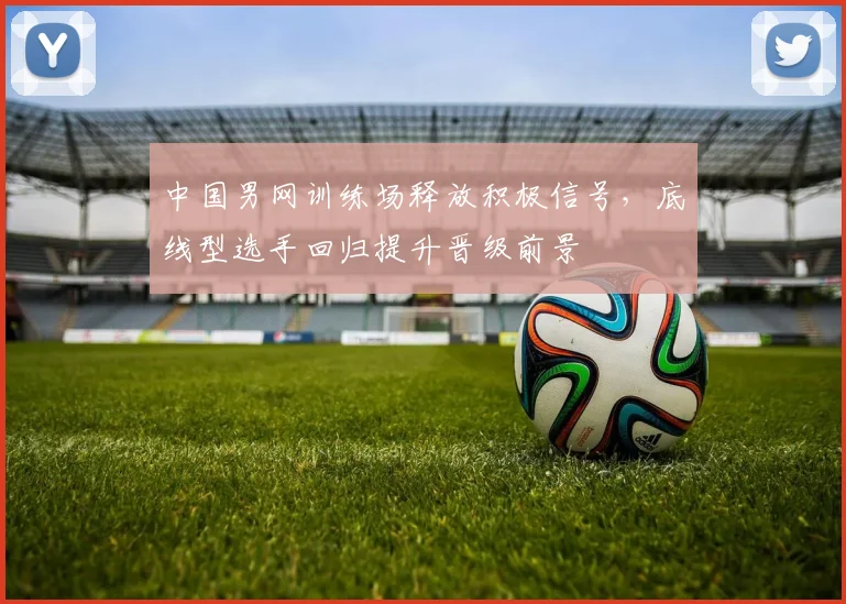 中国男网训练场释放积极信号，底线型选手回归提升晋级前景