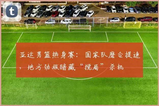 亚运男篮热身赛：国家队磨合提速，地方劲旅暗藏“搅局”杀机