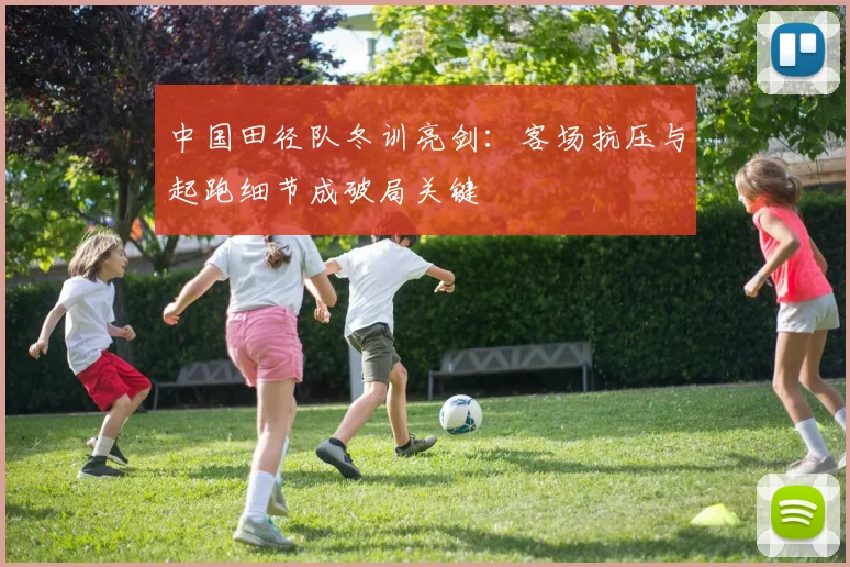 中国田径队冬训亮剑：客场抗压与起跑细节成破局关键