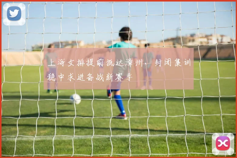 上海女排提前抵达漳州，封闭集训稳中求进备战新赛季