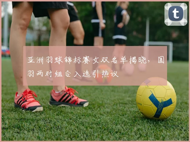 亚洲羽球锦标赛女双名单揭晓，国羽两对组合入选引热议