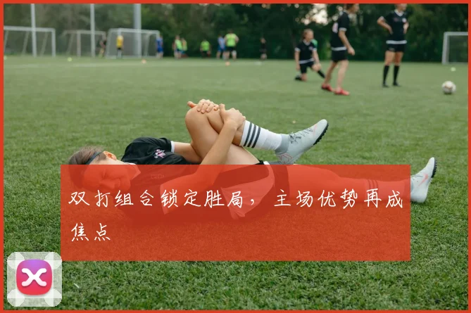 双打组合锁定胜局，主场优势再成焦点