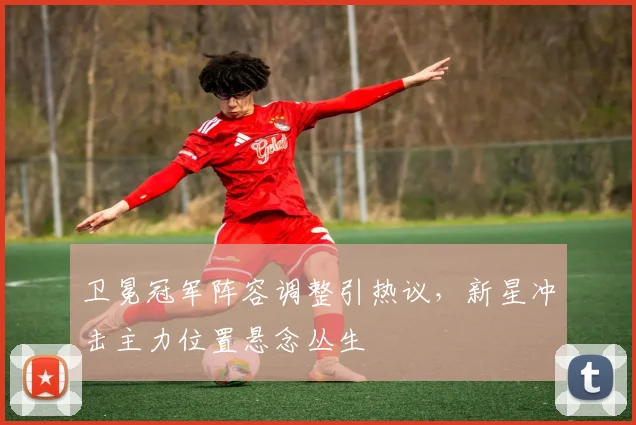 卫冕冠军阵容调整引热议，新星冲击主力位置悬念丛生