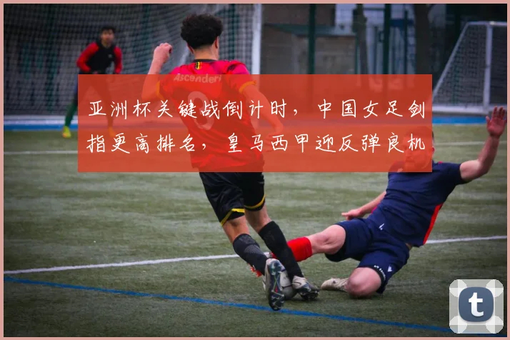 亚洲杯关键战倒计时，中国女足剑指更高排名，皇马西甲迎反弹良机