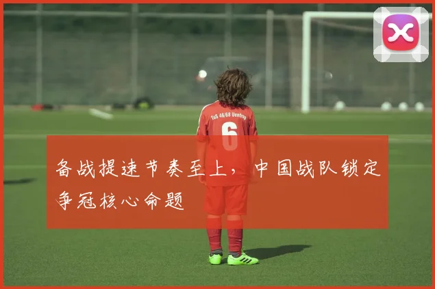 备战提速节奏至上，中国战队锁定争冠核心命题